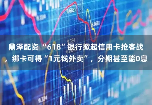 鼎泽配资 “618”银行掀起信用卡抢客战，绑卡可得“1元钱外卖”，分期甚至能0息