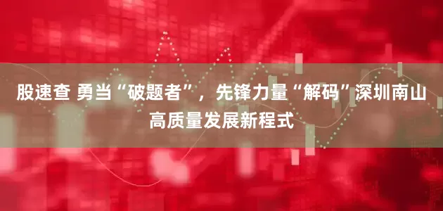 股速查 勇当“破题者”，先锋力量“解码”深圳南山高质量发展新程式