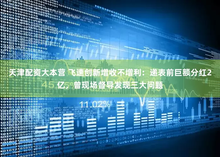天津配资大本营 飞速创新增收不增利：递表前巨额分红2亿，曾现场督导发现三大问题