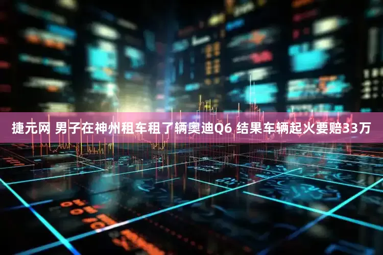 捷元网 男子在神州租车租了辆奥迪Q6 结果车辆起火要赔33万
