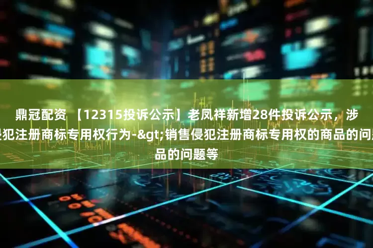鼎冠配资 【12315投诉公示】老凤祥新增28件投诉公示，涉及侵犯注册商标专用权行为->销售侵犯注册商标专用权的商品的问题等