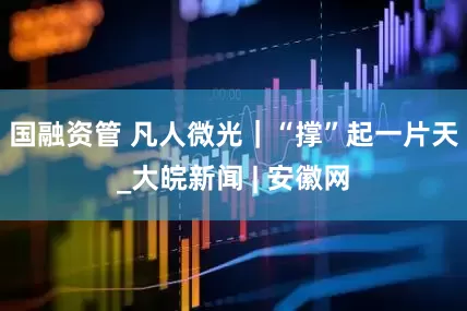国融资管 凡人微光｜“撑”起一片天_大皖新闻 | 安徽网
