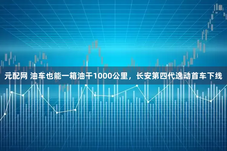 元配网 油车也能一箱油干1000公里，长安第四代逸动首车下线