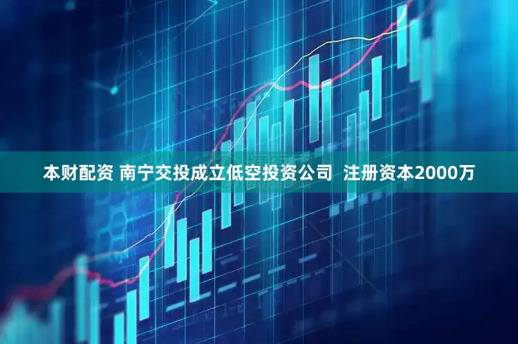 本财配资 南宁交投成立低空投资公司  注册资本2000万