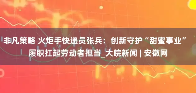 非凡策略 火炬手快递员张兵：创新守护“甜蜜事业”  履职扛起劳动者担当_大皖新闻 | 安徽网