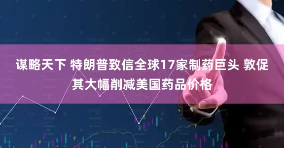 谋略天下 特朗普致信全球17家制药巨头 敦促其大幅削减美国药品价格