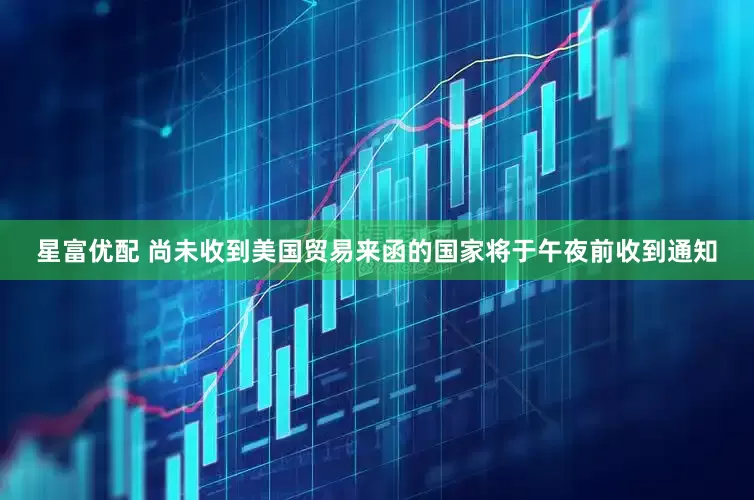 星富优配 尚未收到美国贸易来函的国家将于午夜前收到通知