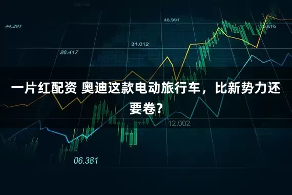 一片红配资 奥迪这款电动旅行车，比新势力还要卷？
