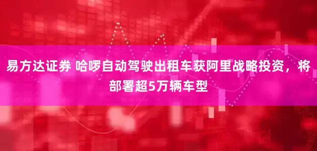 易方达证券 哈啰自动驾驶出租车获阿里战略投资，将部署超5万辆车型