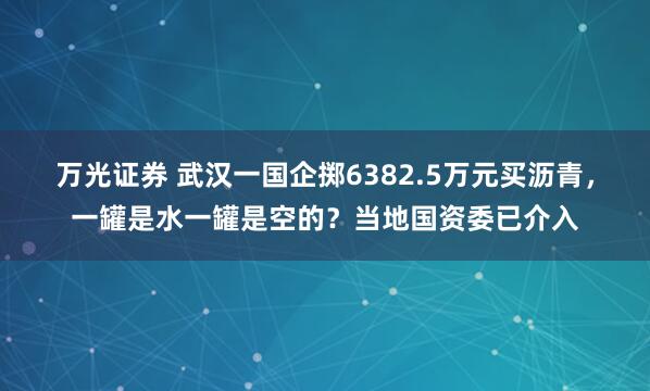 万光证券 武汉一国企掷6382.5万元买沥青，一罐是水一罐是空的？当地国资委已介入
