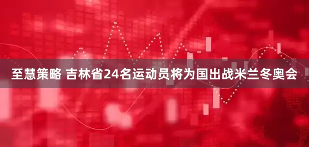 至慧策略 吉林省24名运动员将为国出战米兰冬奥会