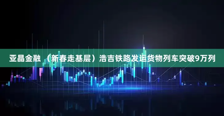 亚晶金融 （新春走基层）浩吉铁路发运货物列车突破9万列
